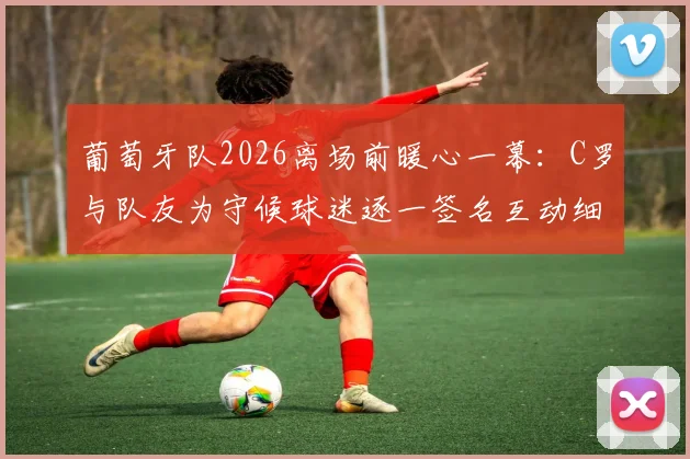 葡萄牙队2026离场前暖心一幕:C罗与队友为守候球迷逐一签名互动细节实录,内附球星签名获取实战指南