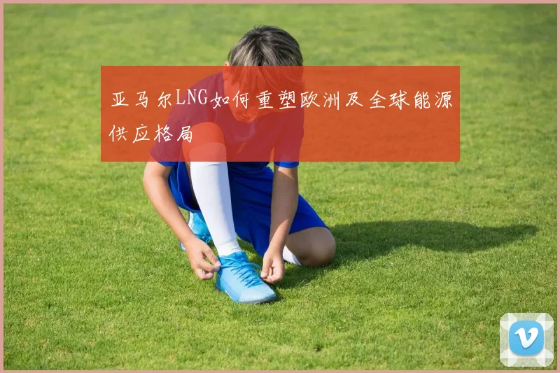 亚马尔LNG如何重塑欧洲及全球能源供应格局