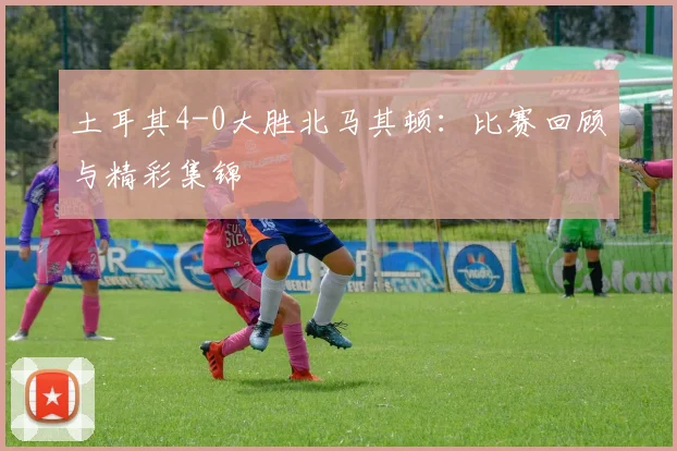 土耳其4-0大胜北马其顿：比赛回顾与精彩集锦