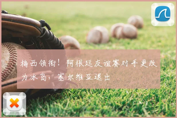 梅西领衔!阿根廷友谊赛对手更改为冰岛,塞尔维亚退出