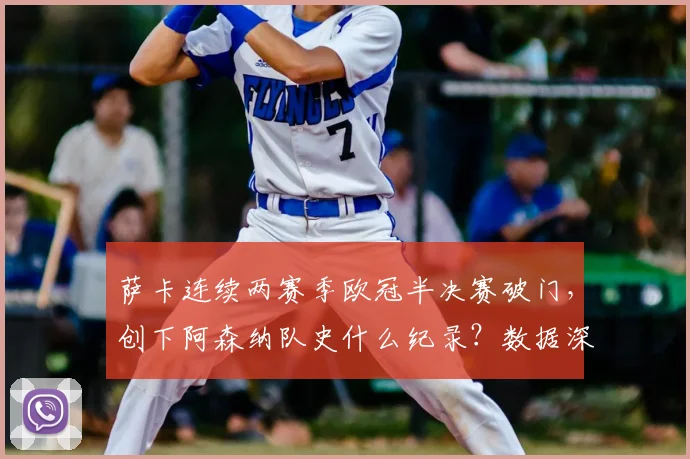 萨卡连续两赛季欧冠半决赛破门，创下阿森纳队史什么纪录？数据深度解析