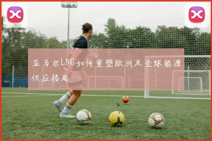 亚马尔LNG如何重塑欧洲及全球能源供应格局
