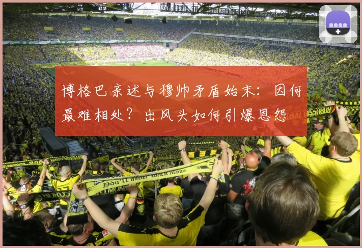 博格巴亲述与穆帅矛盾始末：因何最难相处？出风头如何引爆恩怨