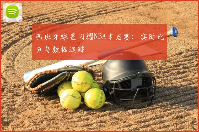 西班牙球星闪耀NBA季后赛：实时比分与数据追踪