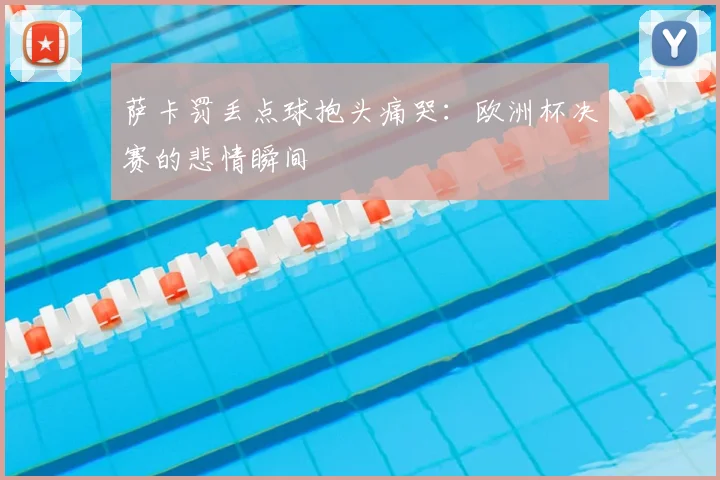 萨卡罚丢点球抱头痛哭:欧洲杯决赛的悲情瞬间