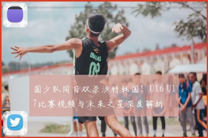 国少队同日双杀沙特韩国!U16 U17比赛视频与未来之星深度解析
