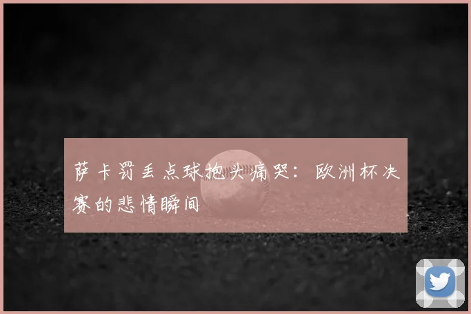 萨卡罚丢点球抱头痛哭：欧洲杯决赛的悲情瞬间