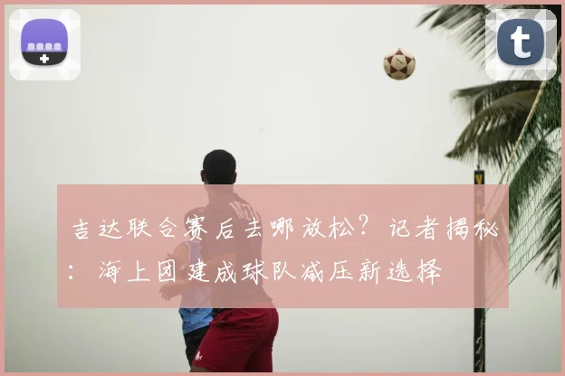 吉达联合赛后去哪放松?记者揭秘:海上团建成球队减压新选择