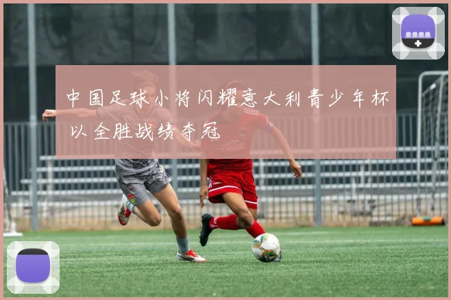 中国足球小将闪耀意大利青少年杯 以全胜战绩夺冠