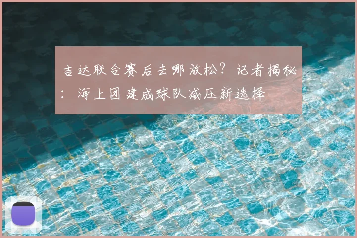 吉达联合赛后去哪放松？记者揭秘：海上团建成球队减压新选择