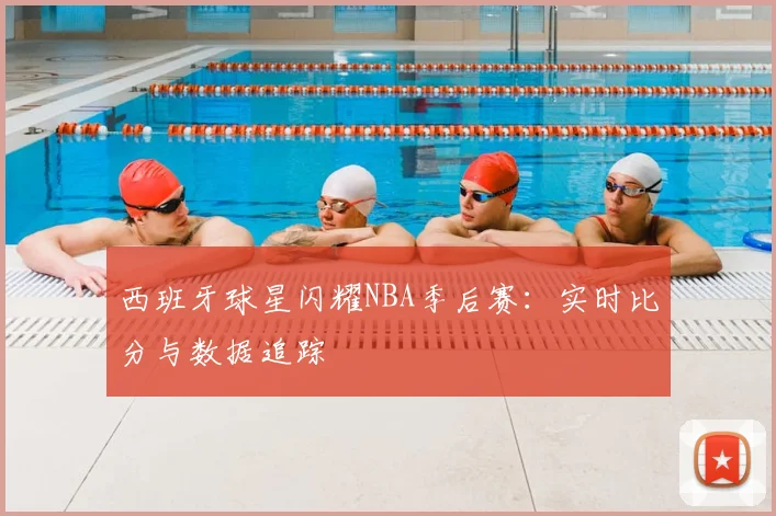西班牙球星闪耀NBA季后赛：实时比分与数据追踪
